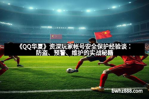 《QQ华夏》资深玩家帐号安全保护经验谈：防盗、预警、维护的实战秘籍